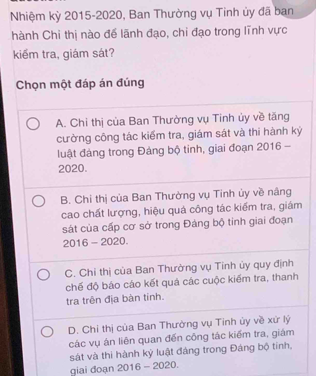 Nhiệm kỳ 2015-2020, Ban Thường vụ Tỉnh ủy đã ban
hành Chỉ thị nào để lãnh đạo, chi đạo trong lĩnh vực
kiểm tra, giám sát?
Chọn một đáp án đúng
A. Chỉ thị của Ban Thường vụ Tinh ủy về tăng
cường công tác kiểm tra, giám sát và thi hành kỷ
luật đảng trong Đảng bộ tỉnh, giai đoạn 2016 -
2020.
B. Chỉ thị của Ban Thường vụ Tinh ủy về nâng
cao chất lượng, hiệu quả công tác kiểm tra, giám
sát của cấp cơ sở trong Đảng bộ tinh giai đoạn
2016 - 2020.
C. Chỉ thị của Ban Thường vụ Tinh ủy quy định
chế độ báo cáo kết quả các cuộc kiểm tra, thanh
tra trên địa bàn tỉnh.
D. Chỉ thị của Ban Thường vụ Tỉnh ủy về xử lý
các vụ án liên quan đến công tác kiểm tra, giám
sát và thi hành kỷ luật đảng trong Đảng bộ tinh,
giai đoạn 2016 - 2020.