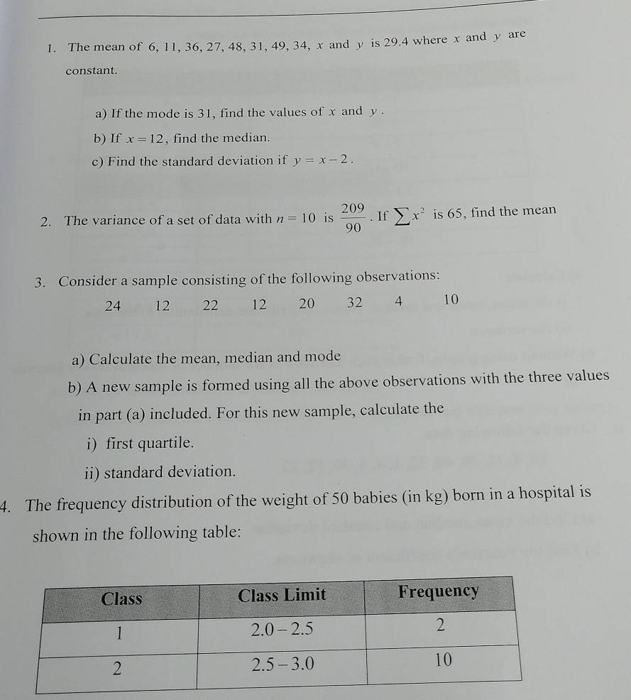 The mean of 6, 11, 36, 27, 48, 31, 49, 34, x and y is 29.4 where x and y are 
constant. 
a) If the mode is 31, find the values of x and y. 
b) If x=12 , find the median. 
c) Find the standard deviation if y=x-2. 
2. The variance of a set of data with n=10 is  209/90 . If sumlimits x^2 is 65, find the mean 
3. Consider a sample consisting of the following observations:
24 12 22 12 20 32 4 10
a) Calculate the mean, median and mode 
b) A new sample is formed using all the above observations with the three values 
in part (a) included. For this new sample, calculate the 
i) first quartile. 
ii) standard deviation. 
4. The frequency distribution of the weight of 50 babies (in kg) born in a hospital is 
shown in the following table: