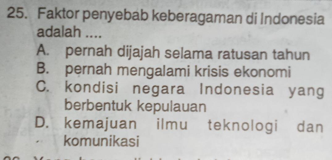 Faktor penyebab keberagaman di Indonesia
adalah ....
A. pernah dijajah selama ratusan tahun
B. pernah mengalami krisis ekonomi
C. kondisi negara Indonesia yang
berbentuk kepulauan
D. kemajuan ilmu teknologi dan
komunikasi