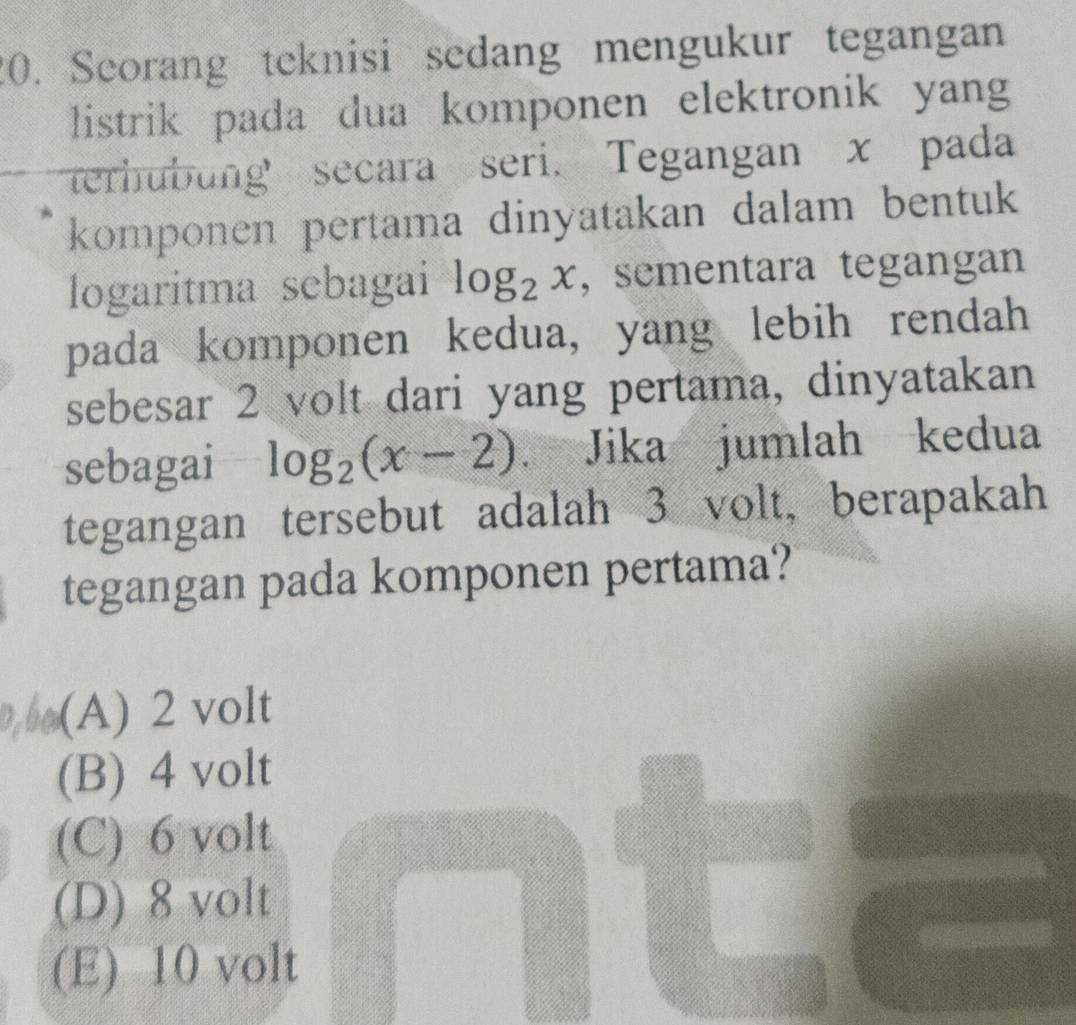 Seorang teknisi sedang mengukur tegangan
listrik pada dua komponen elektronik yan
terhubung secara seri. Tegangan x pada
komponen pertama dinyatakan dalam bentuk 
logaritma sebagai log _2x , sementara tegangan
pada komponen kedua, yang lebih rendah
sebesar 2 volt dari yang pertama, dinyatakan
sebagai log _2(x-2) Jika jumlah kedua
tegangan tersebut adalah 3 volt, berapakah
tegangan pada komponen pertama?
(A) 2 volt
(B) 4 volt
(C) 6 volt
(D) 8 volt
(E) 10 volt