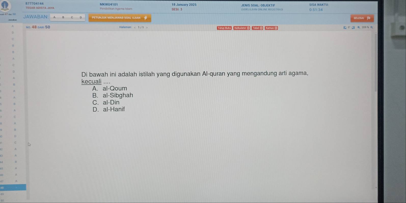 877704144 MKWU4101 18 January 2025 JENIS SÖAL: ÖBJEKTIF SISA WAKTU:
TEGAR ADISTA JAYA Pendidikan Agama Islam SESI: 3 0:51:34
JAWABAN A a PETUNJUK MENJAWAB SOAL UJIAN SELESAI 
no. 48 dari 50 Halaman: < 1 /1 > Tutup Buku Kalkulator O Tabal O Kamus O
【 0 ' 0 、 209 % 0
Di bawah ini adalah istilah yang digunakan Al-quran yang mengandung arti agama,
kecuali ....
A. al-Qoum
B. al-Sibghah
C. al-Din
D. al-Hanif
D