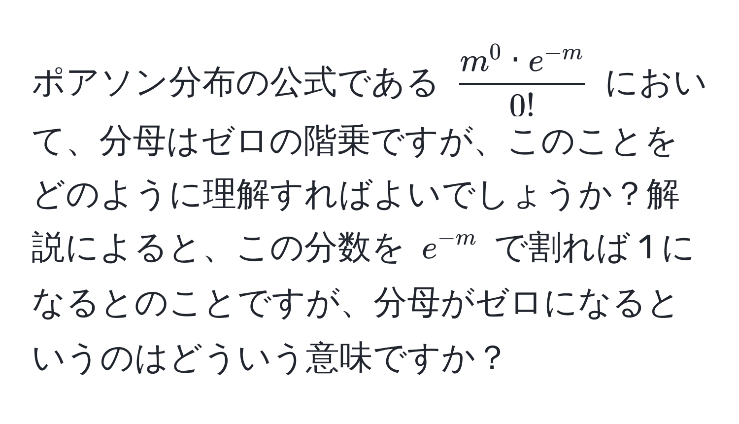 ポアソン分布の公式である $fracm^(0 · e^-m)0!$ において、分母はゼロの階乗ですが、このことをどのように理解すればよいでしょうか？解説によると、この分数を $e^(-m)$ で割れば 1 になるとのことですが、分母がゼロになるというのはどういう意味ですか？