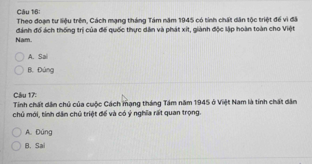 Theo đoạn tư liệu trên, Cách mạng tháng Tám năm 1945 có tính chất dân tộc triệt để vì đã
đánh đổ ách thống trị của đế quốc thực dân và phát xít, giành độc lập hoàn toàn cho Việt
Nam.
A. Sai
B. Đúng
Câu 17:
Tính chất dân chủ của cuộc Cách mạng tháng Tám năm 1945 ở Việt Nam là tính chất dân
chủ mới, tính dân chủ triệt để và có ý nghĩa rất quan trọng.
A. Đúng
B. Sai