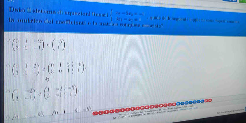 Dato il sistema di equazioni lineari beginarrayl x_2-2x_3=-5 3x_1-x_3=1endarray. , quale delle seguenti copple ne sono rispettivamente
la matrice dei coefficienti e la matrice completa associate
beginpmatrix 0&1&-2 3&0&-1endpmatrix e beginpmatrix -5 1endpmatrix.
beginpmatrix 0&1&2 3&0&1endpmatrix e beginpmatrix 0&1&2&|-5 3&0&1&|&1endpmatrix.

beginpmatrix 1&-2 3&-1endpmatrix ε beginpmatrix 1&-2&i=5 3&-1&iendpmatrix.
l=9) /6i=3_ i=5)
Université depli Studi e-Campus Via Bsimbardi, 10 - 22060 Novedraco (CD) C.F.: 90021529130
Non visualizó la pagina corsttemente!
Tel : 031/7942500, 031/7942505 Fex: 031/792631 E-mad: infeQuniecamqus i - Informatna salla Frvers