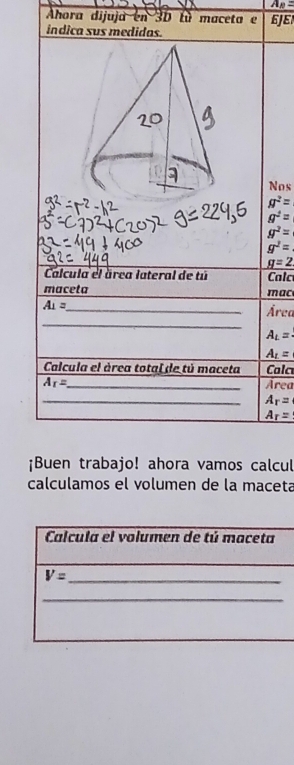 A_B=
Ahora dijuja en 3D lù maceta e 6JE
indica sus medidas.
Nos
g^2=
g^2=
g^2=
g^2=
g=2
Calcula el área lateral de tú Calc
maceta _mac
A_1=
_
_Área
A_L=
A_t=
Calcula el área total de tú maceta Cala
A_I= _ Area
_ A_r=
A_r=
¡Buen trabajo! ahora vamos calcul
calculamos el volumen de la maceta