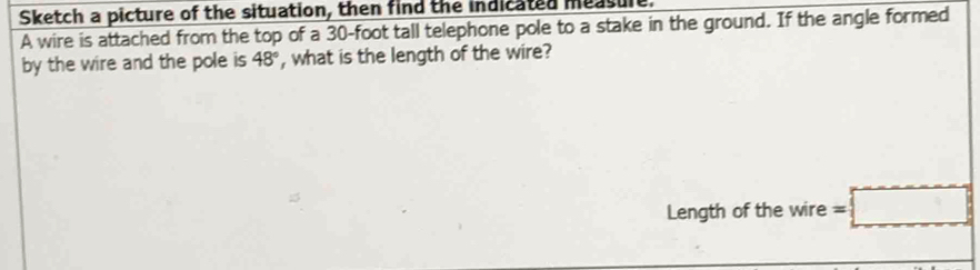 Sketch a picture of the situation, then find the indicated measule 
A wire is attached from the top of a 30-foot tall telephone pole to a stake in the ground. If the angle formed 
by the wire and the pole is 48° , what is the length of the wire? 
Length of the wire =□