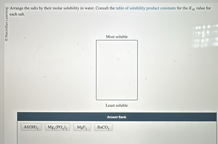 Arrange the salts by their molar solubility in water. Consult the table of solubility product constants for the K_sp value for 
each salt. 
Answer Bank
Al(OH)_3 Mg_3(PO_4)_2 MgF_2 BaCO_3