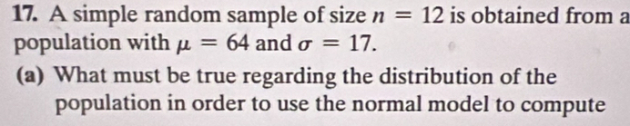 A simple random sample of size n=12 is obtained from a 
population with mu =64 and sigma =17. 
(a) What must be true regarding the distribution of the 
population in order to use the normal model to compute