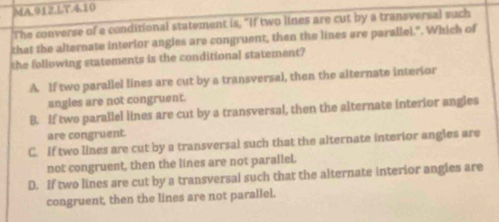 MA.912.LT.4.10
The converse of a conditional statement is, "If two lines are cut by a transversal such
that the alternate interior angles are congruent, then the lines are parallel.". Which of
the following statements is the conditional statement?
A. If two parallel lines are cut by a transversal, then the alternate interior
angles are not congruent.
B. If two parallel lines are cut by a transversal, then the alternate interior angles
are congruent.
C. If two lines are cut by a transversal such that the alternate interior angles are
not congruent, then the lines are not parallel.
D. If two lines are cut by a transversal such that the alternate interior angies are
congruent, then the lines are not parallel.