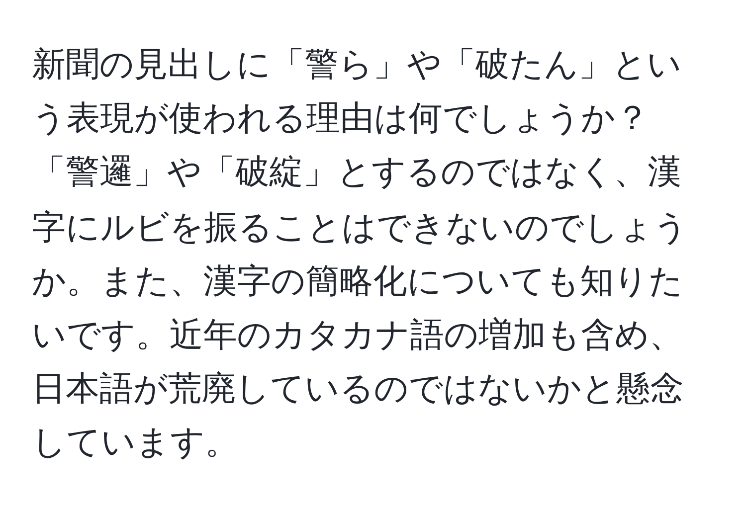 新聞の見出しに「警ら」や「破たん」という表現が使われる理由は何でしょうか？「警邏」や「破綻」とするのではなく、漢字にルビを振ることはできないのでしょうか。また、漢字の簡略化についても知りたいです。近年のカタカナ語の増加も含め、日本語が荒廃しているのではないかと懸念しています。