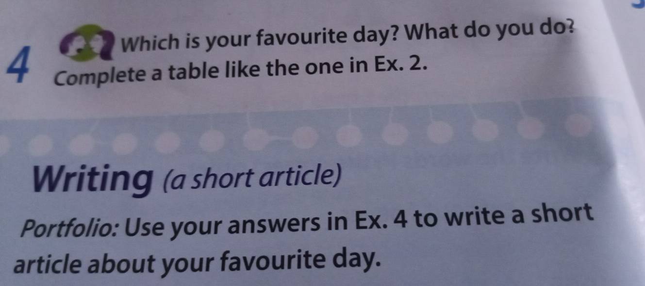 Which is your favourite day? What do you do? 
4 
Complete a table like the one in Ex. 2. 
Writing (a short article) 
Portfolio: Use your answers in Ex. 4 to write a short 
article about your favourite day.