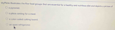 MyPlate illustrates the five food groups that are essential for a healthy and nutritious diet and depicts a picture of 
a pyramid. 
a place setting for a meal. 
a color coded cutting board. 
an open refrigerator.