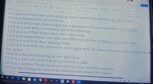 It is a roof with two sides sloping down toward the interior of the house. 
9.It is a hemispherical roof form. 
10.It is a structure projecting from a sloping roof to accommodate a_window. 
11.It is a roof with a minimum pitch for drainage. 
12.It is a roof that slopes from two sides only. 
13.It is a symmetrical roof with two different pitches or slopes on each side. 
14.It is a roof with four sloping sides. 
15.It is a roof with two slopes on each sides with the lower slope much steeper thar 
the upper. 
16.It is a flat roof slanting in one direction. 
17.It is a part of a roof that projects over a wall. 
18.It is a surface finish material used to cover another surface. 
19.It is the triangular end of an exterior wall above the eaves.