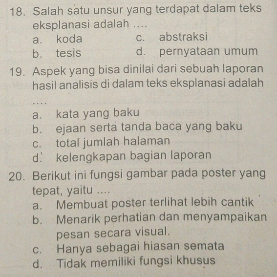 Salah satu unsur yang terdapat dalam teks
eksplanasi adalah ....
a. koda c. abstraksi
b. tesis d. pernyataan umum
19. Aspek yang bisa dinilai dari sebuah laporan
hasil analisis di dalam teks eksplanasi adalah
..
a. kata yang baku
b. ejaan serta tanda baca yang baku
c. total jumlah halaman
d. kelengkapan bagian laporan
20. Berikut ini fungsi gambar pada poster yang
tepat, yaitu ....
a. Membuat poster terlihat lebih cantik
b. Menarik perhatian dan menyampaikan
pesan secara visual.
c. Hanya sebagai hiasan semata
d. Tidak memiliki fungsi khusus