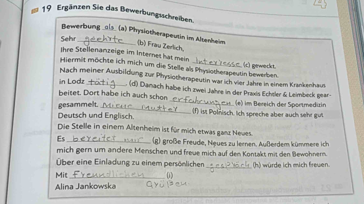 Ergänzen Sie das Bewerbungsschreiben. 
Bewerbung _als (a) Physiotherapeutin im Altenheim 
Sehr 
(b) Frau Zerlich, 
Ihre Stellenanzeige im Internet hat mein 
(c) geweckt. 
Hiermit möchte ich mich um die Stelle als Physiotherapeutin bewerben. 
Nach meiner Ausbildung zur Physiotherapeutin war ich vier Jahre in einem Krankenhaus 
in Lodz_ 
_ 
. (d) Danach habe ich zwei Jahre in der Praxis Echtler & Leimbeck gear- 
beitet. Dort habe ich auch schon 
_ 
gesammelt. (e) im Bereich der Sportmedizin 
(f) ist Polnisch. Ich spreche aber auch sehr gut 
Deutsch und Englisch. 
Die Stelle in einem Altenheim ist für mich etwas ganz Neues. 
Es_ 
(g) große Freude, Neues zu lernen. Außerdem kümmere ich 
mich gern um andere Menschen und freue mich auf den Kontakt mit den Bewohnern. 
Über eine Einladung zu einem persönlichen_ 
(h) würde ich mich freuen. 
Mit_ (i) 
Alina Jankowska