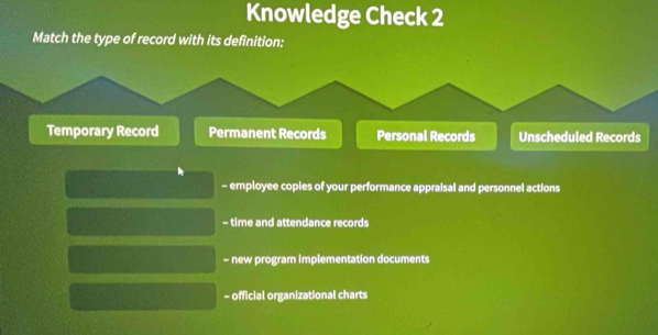 Knowledge Check 2
Match the type of record with its definition:
Temporary Record Permanent Records Personal Records Unscheduled Records
- employee copies of your performance appraisal and personnel actions
- time and attendance records
- new program implementation documents
- official organizational charts