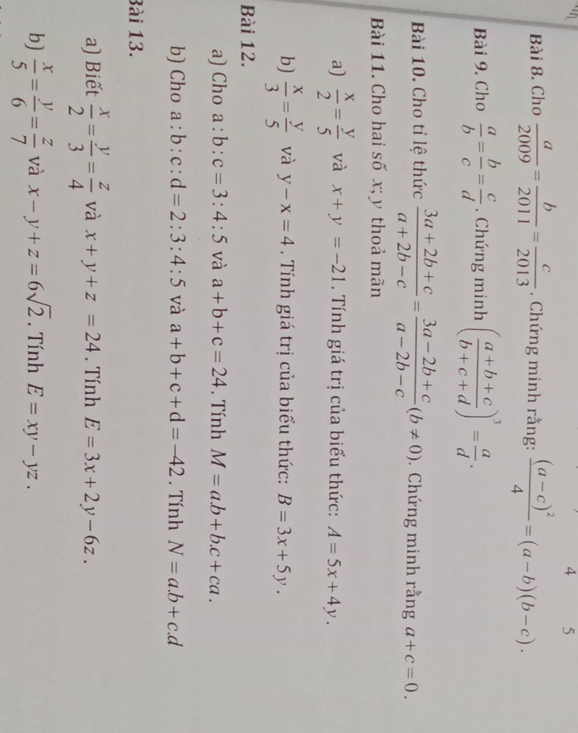 4 5 
Bài 8. Cho  a/2009 = b/2011 = c/2013 . Chứng minh rằng: frac (a-c)^24=(a-b)(b-c). 
Bài 9. Cho  a/b = b/c = c/d . Chứng minh ( (a+b+c)/b+c+d )^3= a/d . 
Bài 10. Cho tỉ lệ thức  (3a+2b+c)/a+2b-c = (3a-2b+c)/a-2b-c (b!= 0). Chứng minh rằng a+c=0. 
Bài 11. Cho hai số x; y thoả mãn 
a)  x/2 = y/5  và x+y=-21. Tính giá trị của biểu thức: A=5x+4y. 
b)  x/3 = y/5  và y-x=4. Tnh giá trị của biểu thức: B=3x+5y. 
Bài 12. 
a) Cho a:b:c=3:4:5 và a+b+c=24. Tính M=a.b+b.c+ca. 
b) Cho a:b:c:d=2:3:4:5 và a+b+c+d=-42. Tính N=a.b+c.d
Bài 13. 
a) Biết  x/2 = y/3 = z/4  và x+y+z=24. Tính E=3x+2y-6z. 
b)  x/5 = y/6 = z/7  và x-y+z=6sqrt(2). Tính E=xy-yz.