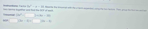 Instructions: Factor 2x^2-x-10 , Rewrite the trinomial with the z -term expanded, using the two factors. Then, group the first two and last
two terms together and find the GCF of each.
Trinomial: (2x^2-□ )+(4x-10)
GC :□ (2x-5)+□ (2x-5)