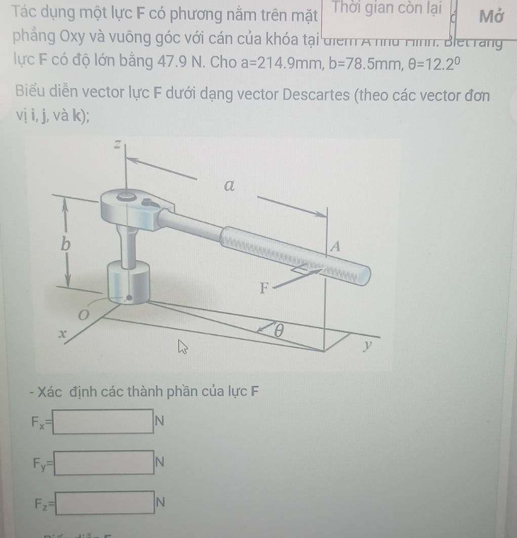 Tác dụng một lực F có phương nằm trên mặt Thời gian còn lại Mở 
phẳng Oxy và vuông góc với cán của khóa tại diểm A nhd Hình. Blet rang 
lực F có độ lớn bằng 47.9 N. Cho a=214.9mm, b=78.5mm, θ =12.2°
Biểu diễn vector lực F dưới dạng vector Descartes (theo các vector đơn 
vị i, j, và k); 
- Xác định các thành phần của lực F
F_x=□ N
F_y=□ N
F_z=□ N