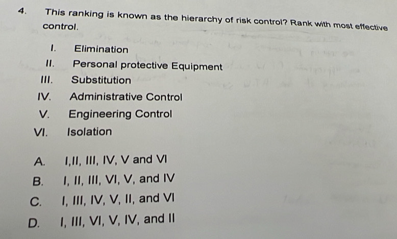 This ranking is known as the hierarchy of risk control? Rank with most effective
control.
1. Elimination
II. Personal protective Equipment
III. Substitution
IV. Administrative Control
V. Engineering Control
VI. Isolation
A. I,II, III, IV, V and VI
B. I, II, III, VI, V, and IV
C. I, III, IV, V, II, and VI
D. I, III, VI, V, IV, and II