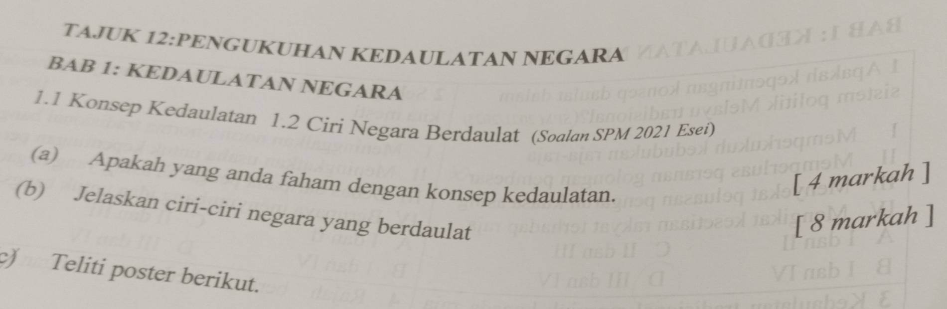 TAJUK 12:PENGUKUHAN KEDAULATAN NEGARA 
BAB 1: KEDAULATAN NEGARA 
1.1 Konsep Kedaulatan 1.2 Ciri Negara Berdaulat (Soalan SPM 2021 Esei) 
(a) Apakah yang anda faham dengan konsep kedaulatan. 
[ 4 markah ] 
(b) Jelaskan ciri-ciri negara yang berdaulat 
[ 8 markah ] 
c) Teliti poster berikut.