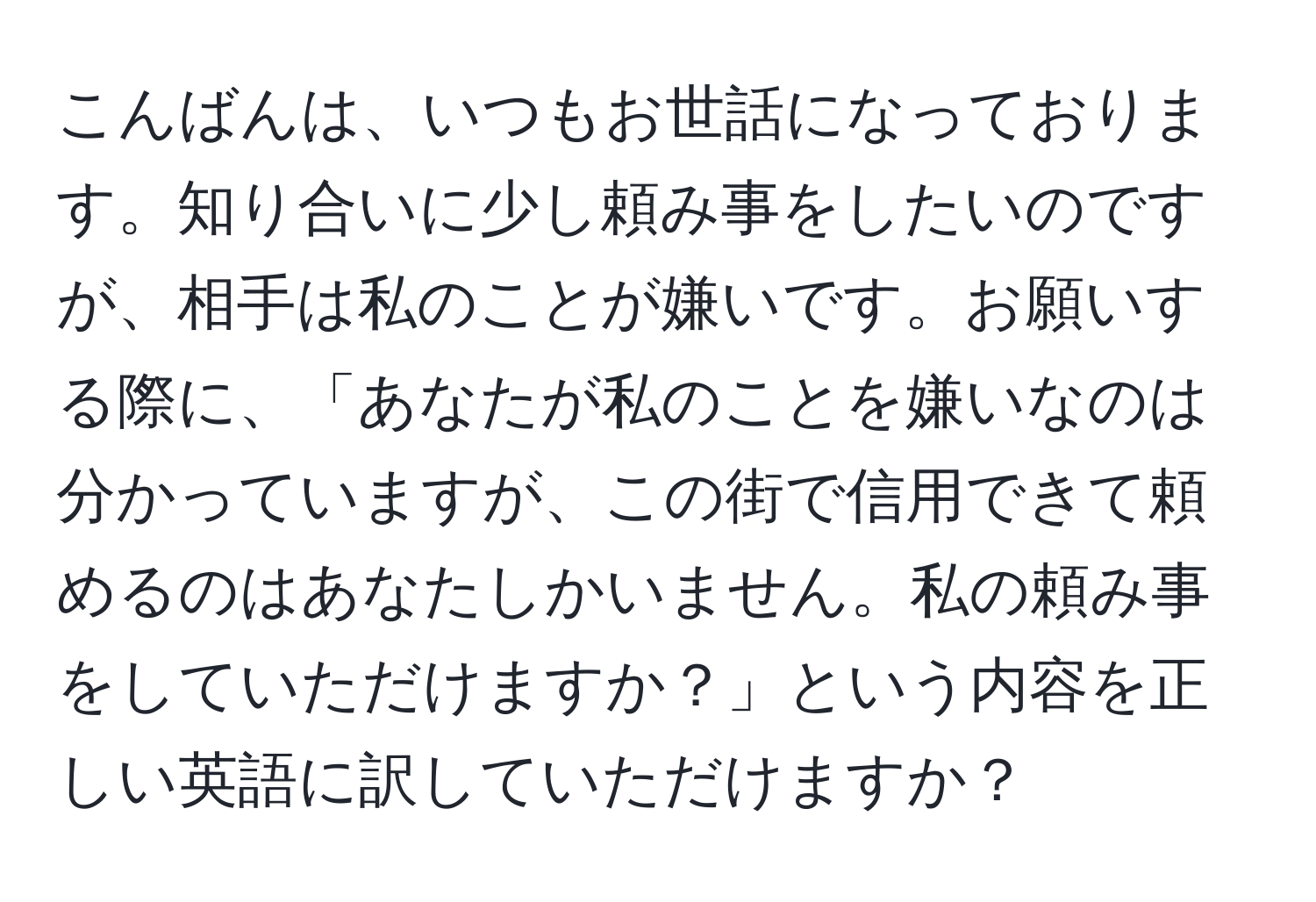 こんばんは、いつもお世話になっております。知り合いに少し頼み事をしたいのですが、相手は私のことが嫌いです。お願いする際に、「あなたが私のことを嫌いなのは分かっていますが、この街で信用できて頼めるのはあなたしかいません。私の頼み事をしていただけますか？」という内容を正しい英語に訳していただけますか？