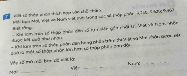 ể Viết số thập phân thích hợp vào chỗ chấm. 
Mỗi bạn Mai, Việt và Nam viết một trong các số thập phân: 9, 248; 9, 628; 9,462. 
Biết rằng: 
- Khi làm tròn số thập phân đến số tự nhiên gần nhất thì Việt và Nam nhận 
được kết quả như nhau. 
- Khi làm tròn số thập phân đến hàng phần trăm thì Việt và Mai nhận được kết 
quả là một số thập phân lớn hơn số thập phân ban đầu. 
_ 
Vậy số mà mỗi bạn đã viết là: 
Mai: _.; Việt:_ ; Nam: