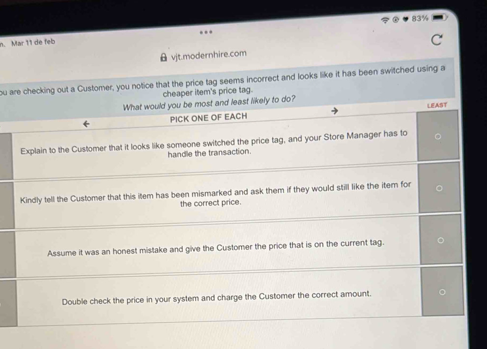 83%
n. Mar 11 de feb 
vjt.modernhire.com 
ou are checking out a Customer, you notice that the price tag seems incorrect and looks like it has been switched using a 
cheaper item's price tag. 
What would you be most and least likely to do? 
PICK ONE OF EACH LEAST 
Explain to the Customer that it looks like someone switched the price tag, and your Store Manager has to 
handle the transaction. 
Kindly tell the Customer that this item has been mismarked and ask them if they would still like the item for 
the correct price. 
Assume it was an honest mistake and give the Customer the price that is on the current tag. 
Double check the price in your system and charge the Customer the correct amount.