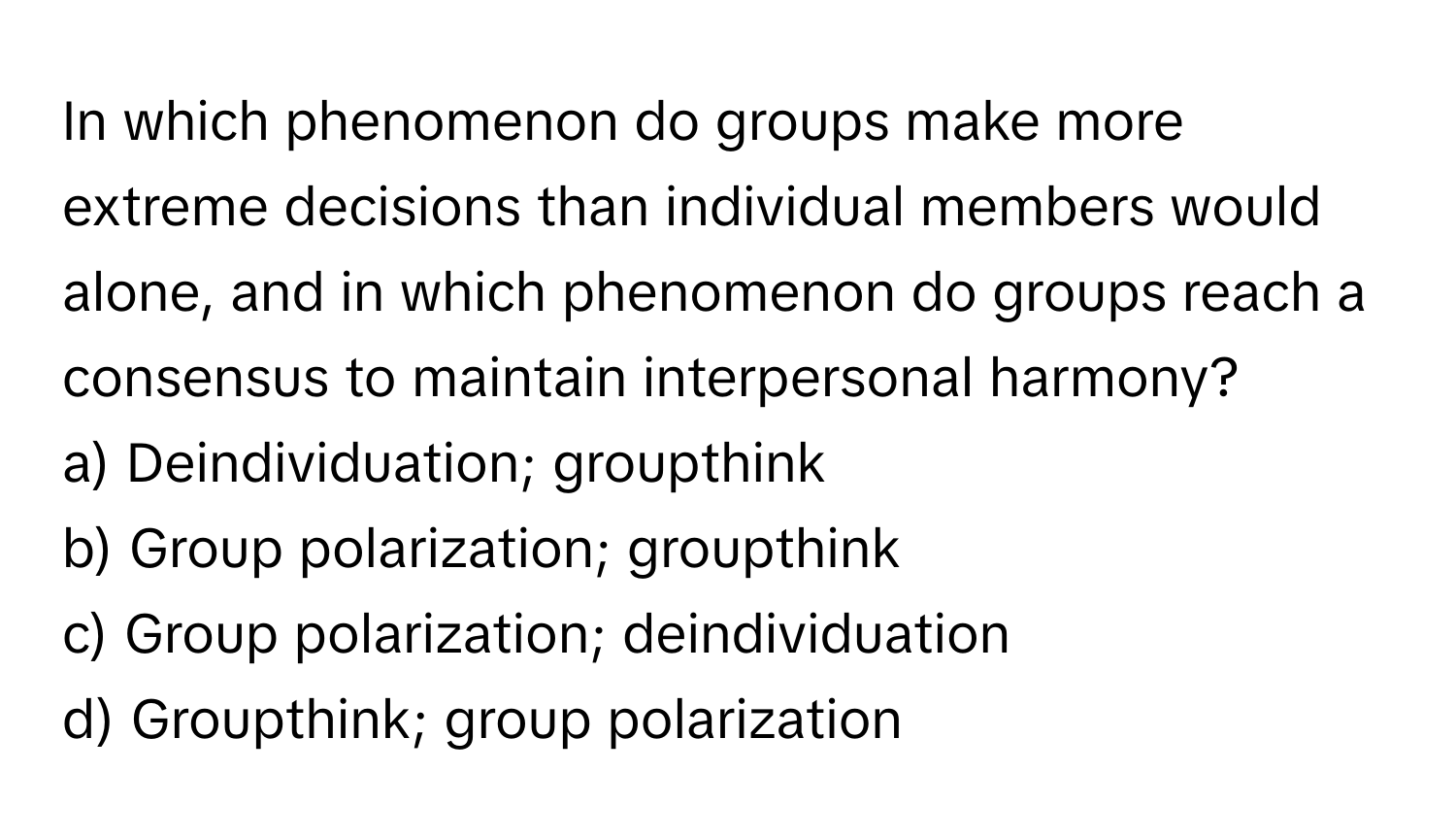 In which phenomenon do groups make more extreme decisions than individual members would alone, and in which phenomenon do groups reach a consensus to maintain interpersonal harmony?  
a) Deindividuation; groupthink  
b) Group polarization; groupthink  
c) Group polarization; deindividuation  
d) Groupthink; group polarization