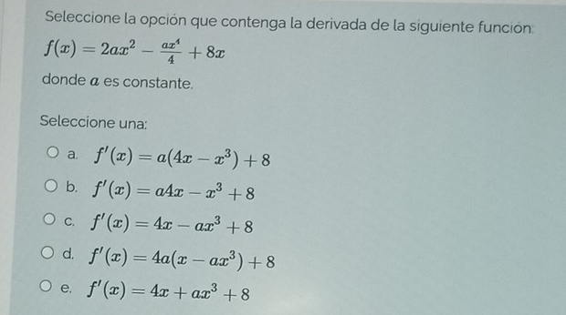 Seleccione la opción que contenga la derivada de la siguiente función:
f(x)=2ax^2- ax^4/4 +8x
donde á es constante.
Seleccione una:
a. f'(x)=a(4x-x^3)+8
b. f'(x)=a4x-x^3+8
C. f'(x)=4x-ax^3+8
d. f'(x)=4a(x-ax^3)+8
e. f'(x)=4x+ax^3+8