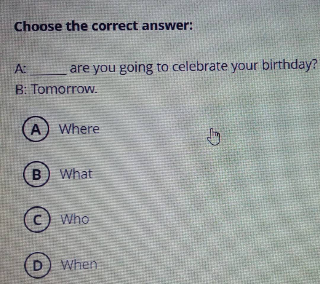 Choose the correct answer:
A: _are you going to celebrate your birthday?
B: Tomorrow.
A Where
B What
C Who
D When