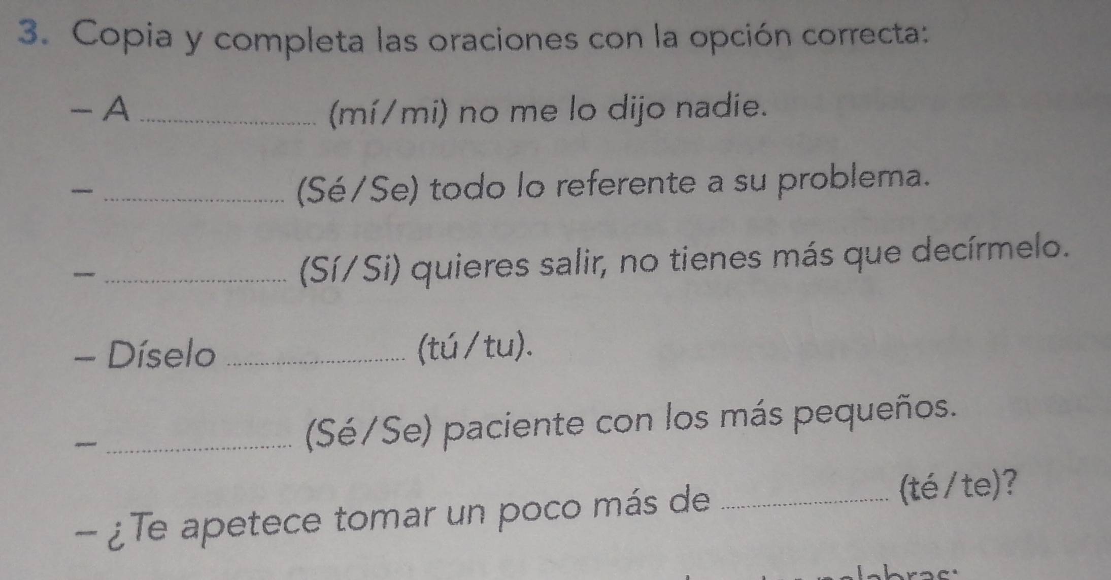 Copia y completa las oraciones con la opción correcta: 
- A _(mí/mi) no me lo dijo nadie. 
_ 
(Sé/Se) todo lo referente a su problema. 
_(Sí/Si) quieres salir, no tienes más que decírmelo. 
- Díselo _(tú/tu). 
_~ 
(Sé/Se) paciente con los más pequeños. 
- ¿Te apetece tomar un poco más de_ 
(té/te)?