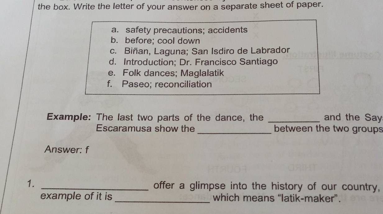 the box. Write the letter of your answer on a separate sheet of paper.
a. safety precautions; accidents
b. before; cool down
c. Biñan, Laguna; San Isdiro de Labrador
d. Introduction; Dr. Francisco Santiago
e. Folk dances; Maglalatik
f. Paseo; reconciliation
Example: The last two parts of the dance, the _and the Say
Escaramusa show the _between the two groups
Answer: f
1. _offer a glimpse into the history of our country,
example of it is _which means “latik-maker”.