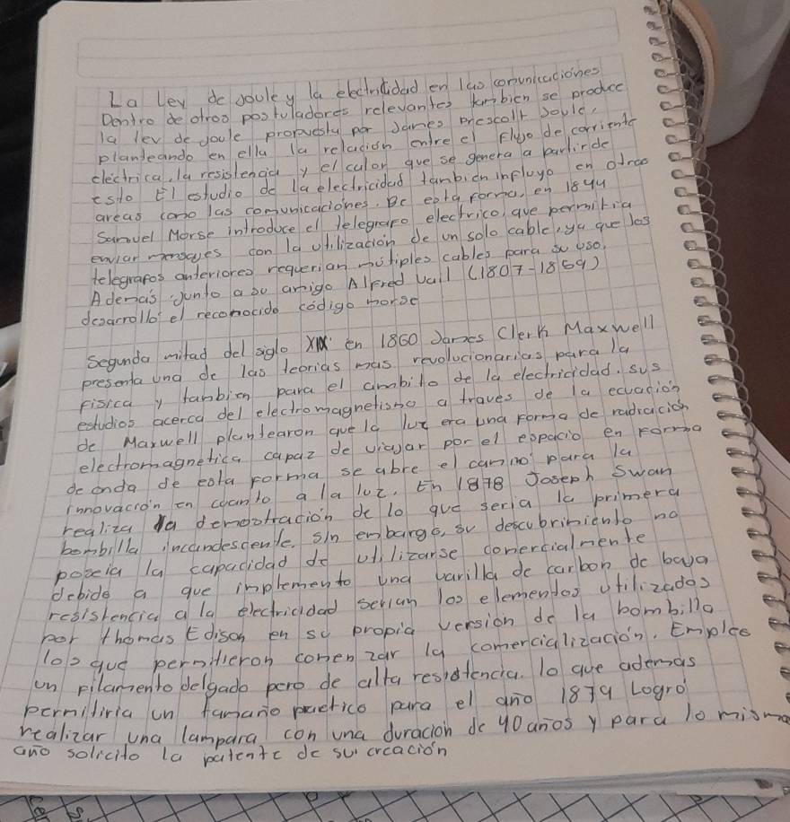 La ley do souley la electricidad en lao comunicaciones
Dentro de otroo postuladeres relevantes knbicn se produce
Ia lev do youle proruesly por Janes prescoll Joule,
planieando en ella la relation enlre e Fluo de corriente
clectrica, Ia resislenday el culor gve se genera a parlirde
esdo El estudio do la electricidad fanbicn infloyo on ofrao
areas cono las comunicaciones. Be eota forra, en 18yy
Sanvel Morse introduce el telegrapo electrico, aue permilia
envior mensves fon la odilization de on solo cable, yu gue los
telegrapos anteriores requerian mutiples cables para  uso.
Adenais Junto a oo arigo AlFred Val (1807-1869)
desarrollo' el reconocide codigo morse
Segunda mitad del agl X en 1860 Janes clerk Maxwell
presenta una de las feorias mas revolucionarias para la
fisica fanbion parael ambilo de la electricidad. sus
estudios acerca del electromagnetisno a traves de la ecuation
de Marwell plantearon gue ls lut era una forma de radiccich
electromagnetica capaz de viaar porel expacio en rorma
de anda de eata porma se abre el canno para lu
rmnovacion on coanto a laluz, ¢h 1878 Joseph Swan
regliza Ya denootradion de lo guó seria is primera
bembilla incundescente. sin embarg6, su descubriniento no
poceia la capacidad do viilicarse conercialnente
debide a gue inplemen to und varilla de carbon do baa
resistencia ala electricidad serium 10 elemendos vtilizados
por thomas Edisch en sy propia version do la bombillo
lo2 gue pernitieron comenzar la comercializacion. Emplee
un pilamento delgado pero de alta residtencia. To aue ademas
perniliria un fanano pactico para el aro 1879 Logro?
realizar una lampara con una duracion do 40 anos y para l0 misma
ano solicito la patentc do su creacion