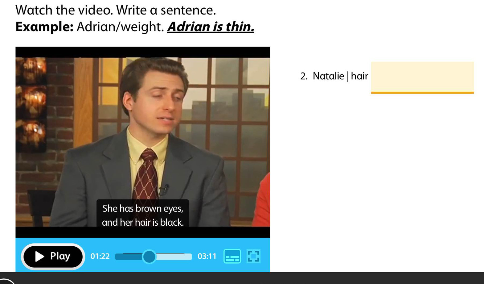 Watch the video. Write a sentence. 
Example: Adrian/weight. Adrian is thin. 
2. Natalie |hair □ 
Play 01:22 03:11