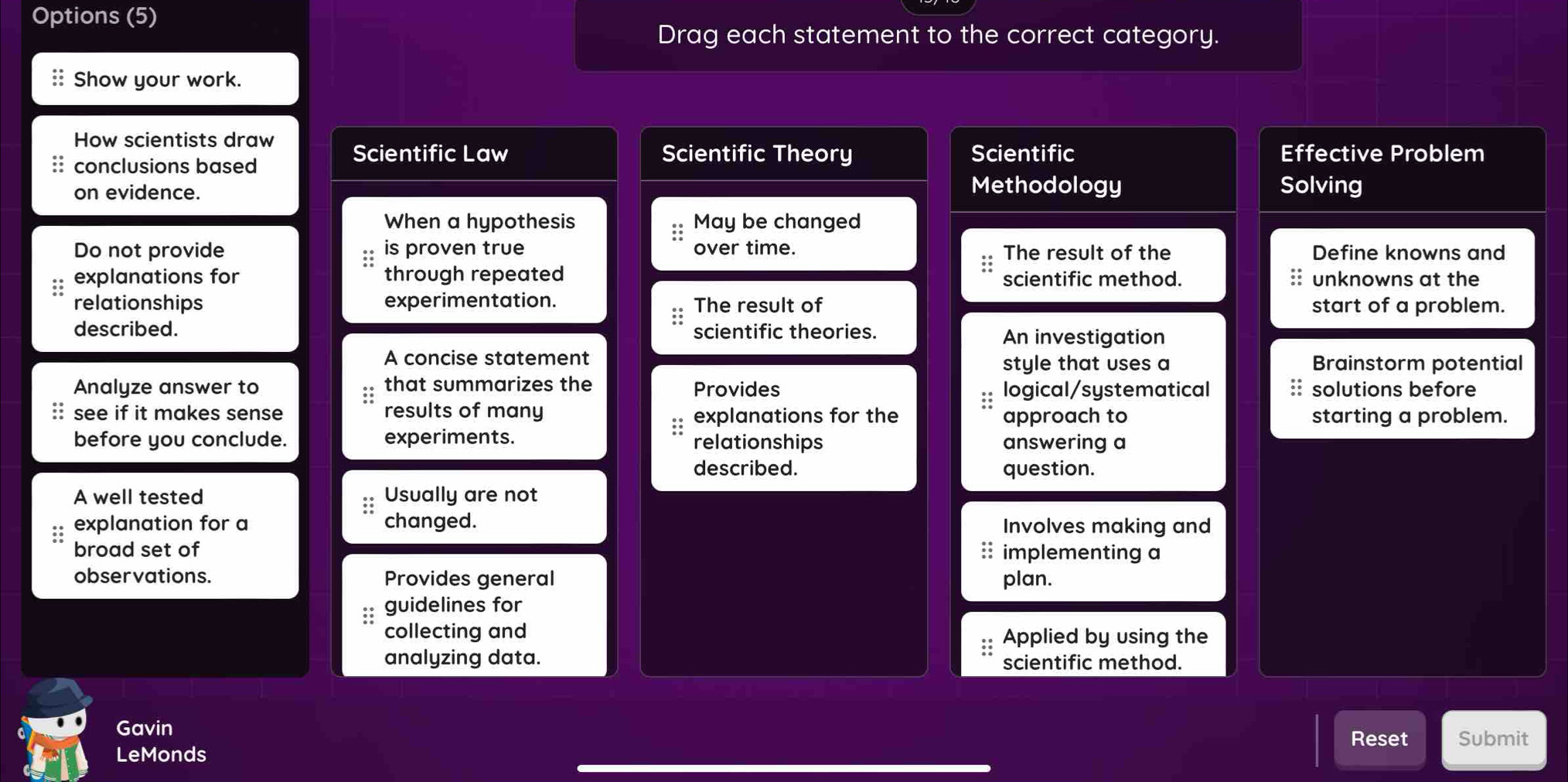 Options (5) 
Drag each statement to the correct category. 
:: Show your work. 
How scientists draw Scientific Law Effective Problem 
conclusions based 
Scientific Theory Scientific 
Methodology 
on evidence. Solving 
When a hypothesis May be changed 
Do not provide is proven true over time. The result of the Define knowns and 
:: 
explanations for through repeated scientific method. unknowns at the 
relationships experimentation. The result of start of a problem. 
described. scientific theories. An investigation 
A concise statement 
style that uses a Brainstorm potential 
Analyze answer to that summarizes the Provides logical/systematical solutions before 
a see if it makes sense results of many explanations for the approach to starting a problem. 
before you conclude. experiments. relationships answering a 
described. question. 
A well tested Usually are not 
explanation for a changed. Involves making and 
broad set of implementing a 
; 
observations. Provides general plan. 
guidelines for 
collecting and Applied by using the 
analyzing data. scientific method. 
Gavin 
LeMonds Reset Submit