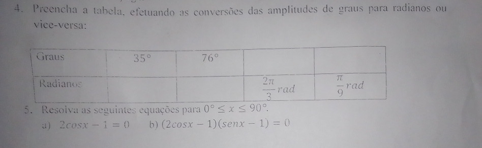 Preencha a tabela, efetuando as conversões das amplitudes de graus para radianos ou
vice-versa:
5. Resolva as seguintes equações para 0°≤ x≤ 90°.
u) 2cos x-1=0 b ) (2cos x-1)(senx-1)=0