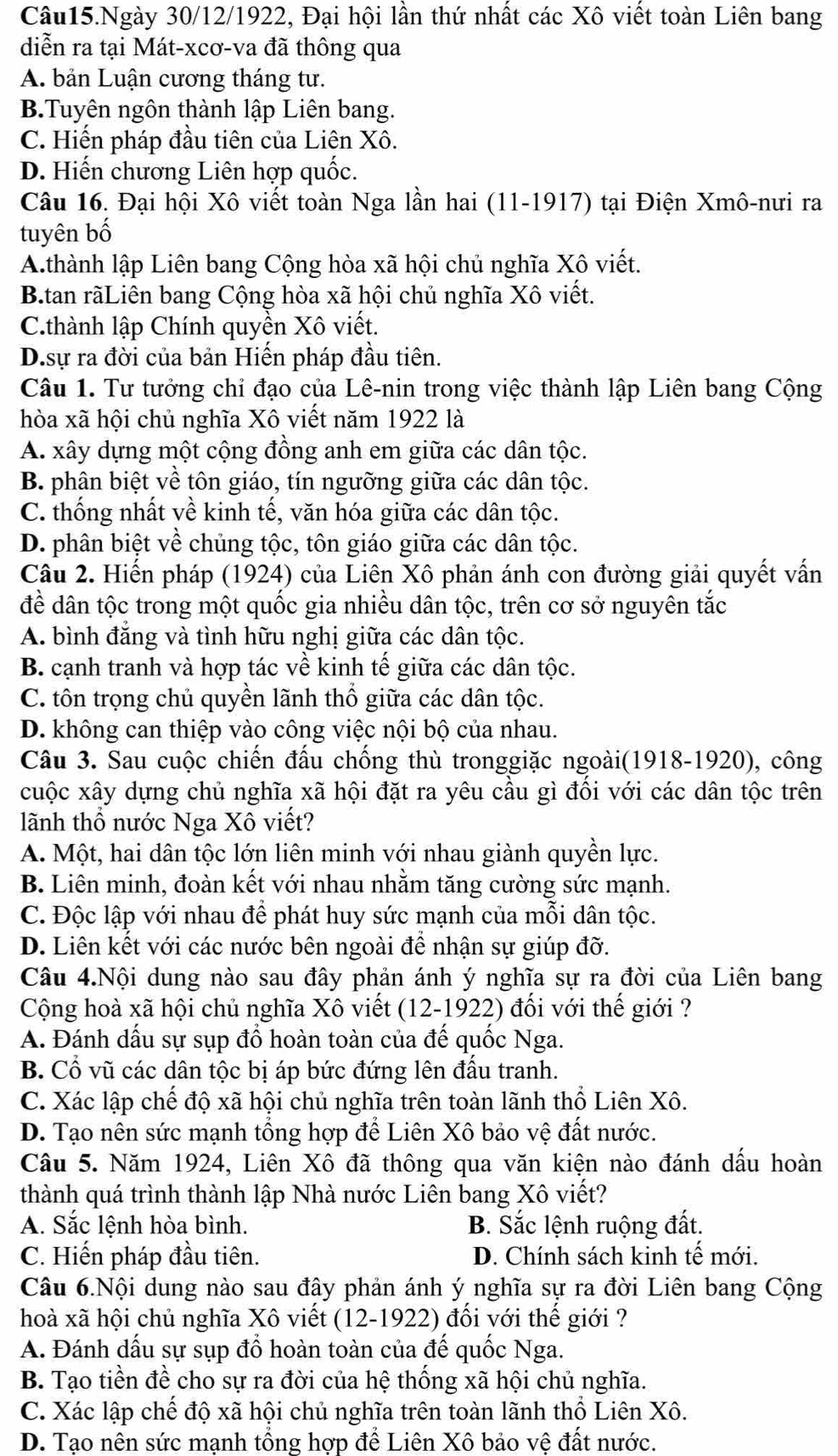 Câu15.Ngày 30/12/1922, Đại hội lần thứ nhất các Xô viết toàn Liên bang
diễn ra tại Mát-xcơ-va đã thông qua
A. bản Luận cương tháng tư.
B.Tuyên ngôn thành lập Liên bang.
C. Hiến pháp đầu tiên của Liện Xô.
D. Hiến chương Liên hợp quốc.
Câu 16. Đại hội Xô viết toàn Nga lần hai (11-1917) tại Điện Xmô-nưi ra
tuyên bố
A.thành lập Liên bang Cộng hòa xã hội chủ nghĩa Xô viết.
B.tan rãLiên bang Cộng hòa xã hội chủ nghĩa Xô viết.
C.thành lập Chính quyền Xô viết.
D.sự ra đời của bản Hiến pháp đầu tiên.
Câu 1. Tư tưởng chỉ đạo của Lê-nin trong việc thành lập Liên bang Cộng
hòa xã hội chủ nghĩa Xô viết năm 1922 là
A. xây dựng một cộng đồng anh em giữa các dân tộc.
B. phân biệt về tôn giáo, tín ngưỡng giữa các dân tộc.
C. thống nhất về kinh tế, văn hóa giữa các dân tộc.
D. phân biệt về chủng tộc, tôn giáo giữa các dân tộc.
Câu 2. Hiến pháp (1924) của Liên Xô phản ánh con đường giải quyết vấn
đề dân tộc trong một quốc gia nhiều dân tộc, trên cơ sở nguyên tắc
A. bình đẳng và tình hữu nghị giữa các dân tộc.
B. cạnh tranh và hợp tác về kinh tế giữa các dân tộc.
C. tôn trọng chủ quyền lãnh thổ giữa các dân tộc.
D. không can thiệp vào công việc nội bộ của nhau.
Câu 3. Sau cuộc chiến đấu chống thù tronggiặc ngoài(1918-1920), công
cuộc xây dựng chủ nghĩa xã hội đặt ra yêu cầu gì đối với các dân tộc trên
lãnh thổ nước Nga Xô viết?
A. Một, hai dân tộc lớn liên minh với nhau giành quyền lực.
B. Liên minh, đoàn kết với nhau nhằm tăng cường sức mạnh.
C. Độc lập với nhau để phát huy sức mạnh của mỗi dân tộc.
D. Liên kết với các nước bên ngoài đề nhận sự giúp đỡ.
Câu 4.Nội dung nào sau đây phản ánh ý nghĩa sự ra đời của Liên bang
Cộng hoà xã hội chủ nghĩa Xô viết (12-1922) đối với thế giới ?
A. Đánh dầu sự sụp đồ hoàn toàn của để quốc Nga.
B. Cổ vũ các dân tộc bị áp bức đứng lên đấu tranh.
C. Xác lập chế độ xã hội chủ nghĩa trên toàn lãnh thổ Liên Xô.
D. Tạo nên sức mạnh tổng hợp để Liên Xô bảo vệ đất nước.
Câu 5. Năm 1924, Liên Xô đã thông qua văn kiện nào đánh dấu hoàn
thành quá trình thành lập Nhà nước Liên bang Xô viết?
A. Sắc lệnh hòa bình. B. Sắc lệnh ruộng đất.
C. Hiến pháp đầu tiên. D. Chính sách kinh tế mới.
Câu 6.Nội dung nào sau đây phản ánh ý nghĩa sự ra đời Liên bang Cộng
hoà xã hội chủ nghĩa Xô viết (12-1922) đổi với thế giới ?
A. Đánh dấu sự sụp đổ hoàn toàn của đế quốc Nga.
B. Tạo tiền đề cho sự ra đời của hệ thống xã hội chủ nghĩa.
C. Xác lập chế độ xã hội chủ nghĩa trên toàn lãnh thổ Liên Xô.
D. Tạo nên sức mạnh tổng hợp để Liên Xô bảo vệ đất nước.