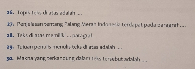 Topik teks di atas adalah .... 
27. Penjelasan tentang Palang Merah Indonesia terdapat pada paragraf .... 
28. Teks di atas memiliki ... paragraf. 
29. Tujuan penulis menulis teks di atas adalah .... 
30. Makna yang terkandung dalam teks tersebut adalah ....