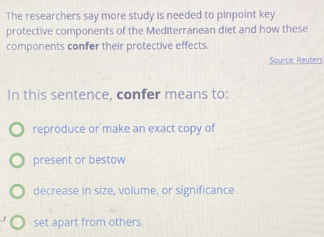 The researchers say more study is needed to pinpoint key
protective components of the Mediterranean diet and how these
components confer their protective effects.
Source: Reuters
In this sentence, confer means to:
reproduce or make an exact copy of
present or bestow
decrease in size, volume, or significance
set apart from others