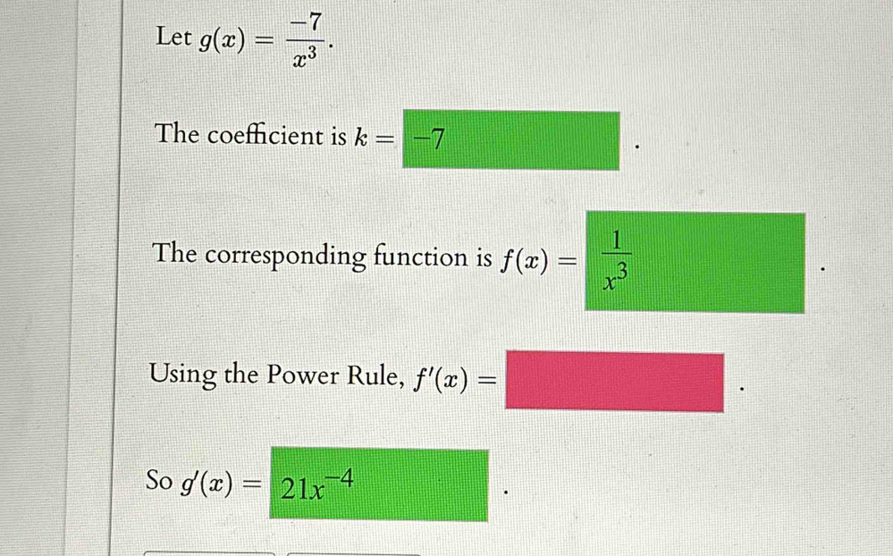 Let g(x)= (-7)/x^3 . 
The coeffcient is k=-7
The corresponding function is f(x)= 1/x^3 
Using the Power Rule, f'(x)= PMN|= □ /□  
So g'(x)=21x^(-4)