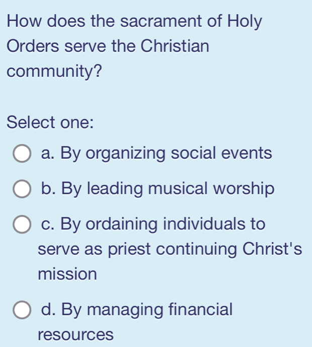 How does the sacrament of Holy
Orders serve the Christian
community?
Select one:
a. By organizing social events
b. By leading musical worship
c. By ordaining individuals to
serve as priest continuing Christ's
mission
d. By managing financial
resources