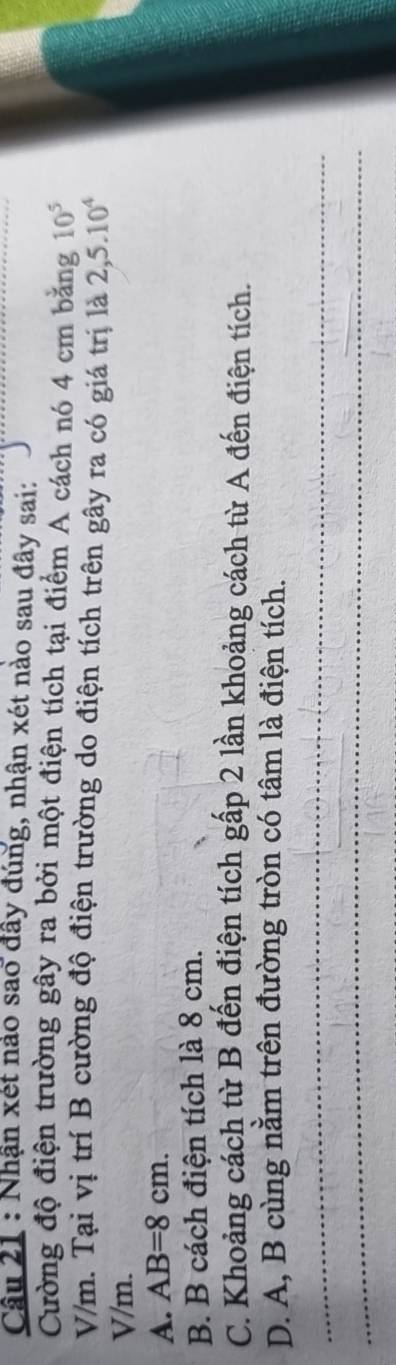 Nhận xét nảo sao đây đúng, nhận xét nào sau đây sai:
Cường độ điện trường gây ra bởi một điện tích tại điểm A cách nó 4 cm bằng 10^5
V/m. Tại vị trí B cường độ điện trường do điện tích trên gây ra có giá trị là 2,5.10^4
V/m.
A. AB=8cm.
B. B cách điện tích là 8 cm.
C. Khoảng cách từ B đến điện tích gấp 2 lần khoảng cách từ A đến điện tích.
D. A, B cùng nằm trên đường tròn có tâm là điện tích.
_
_