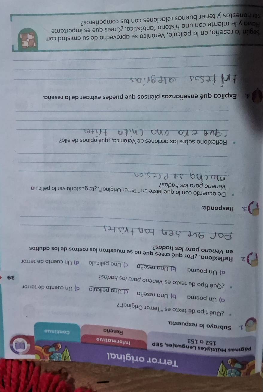 Terror original
Máginas Múltiples Lenguajes, SEP Informativo
152 a 153 Reseña
Continuo
1. Subraya la respuesta.
¿Qué tipo de texto es "Terror Original"?
a) Un poema b) Una reseña c) Una película d) Un cuento de terror
¿Qué tipo de texto es Veneno para las hadas?
39
a) Un poema b) Una reseña c) Una película d) Un cuento de terror
2. Reflexiona. ¿Por qué crees que no se muestran los rostros de los adultos
en Veneno para las hadas?
_
_
3. Responde.
De acuerdo con lo que leíste en "Terror Original", ¿te gustaría ver la película
Veneno para las hadas?
_
_
_
Reflexiona sobre las acciones de Verónica, ¿qué opinas de ello?
_
_
_
4. Explica qué enseñanzas piensas que puedes extraer de la reseña.
_
_
_
Según la reseña, en la película, Verónica se aprovecha de su amistad con
Favia y le miente con una historia fantástica. ¿Crees que es importante
ser honestos y tener buenas relaciones con tus compañeros?