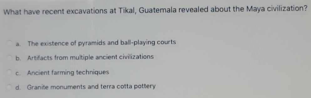 What have recent excavations at Tikal, Guatemala revealed about the Maya civilization?
a. The existence of pyramids and ball-playing courts
b. Artifacts from multiple ancient civilizations
c. Ancient farming techniques
d. Granite monuments and terra cotta pottery