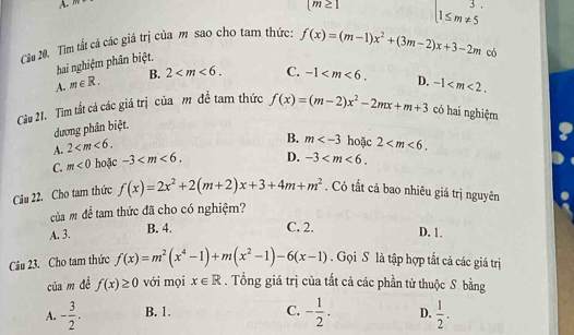 (m≥ 1
1≤ m!= 5
Cầu 20. Tìm tất cả các giá trị của m sao cho tam thức: f(x)=(m-1)x^2+(3m-2)x+3-2m
hai nghiệm phân biệt.
có
A. m∈ R. B. 2 . C. -1 . 
Cầu 21. Tìm tất cá các giá trị của m đề tam thức f(x)=(m-2)x^2-2mx+m+3 D. -1 . 
có hai nghiệm
dương phân biệt.
A. 2 .
B. m hoặc 2 .
C. m<0</tex> hoặc -3 . D. -3 . 
Câu 22. Cho tam thức f(x)=2x^2+2(m+2)x+3+4m+m^2. Có tắt cả bao nhiêu giá trị nguyên
của m để tam thức đã cho có nghiệm?
A. 3. B. 4.
C. 2. D. 1.
Câu 23. Cho tam thức f(x)=m^2(x^4-1)+m(x^2-1)-6(x-1). Gọi S là tập hợp tất cả các giá trị
của m dề f(x)≥ 0 với mọi x∈ R. Tổng giá trị của tất cả các phần tử thuộc S. bằng
A. - 3/2 . B. 1. C. - 1/2 . D.  1/2 .