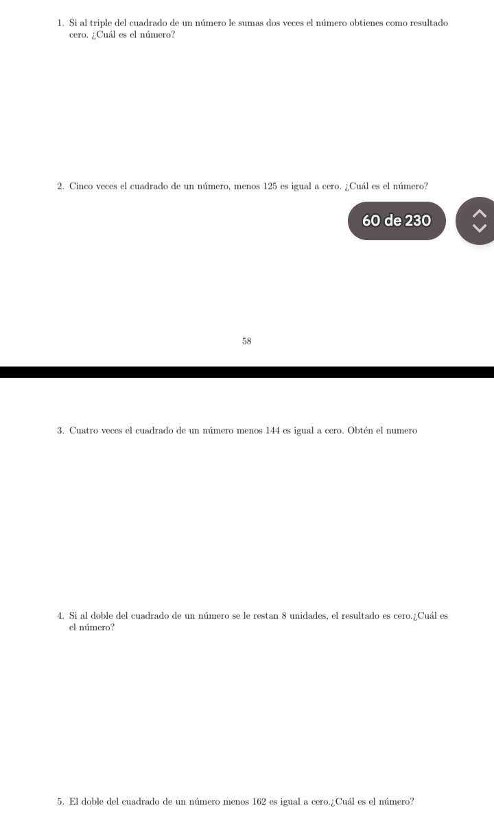 Si al triple del cuadrado de un número le sumas dos veces el número obtienes como resultado
cero. ¿Cuál es el número?
2. Cinco veces el cuadrado de un número, menos 125 es igual a cero. ¿Cuál es el número?
60 de 230
58
3. Cuatro veces el cuadrado de un número menos 144 es igual a cero. Obtén el numero
4. Si al doble del cuadrado de un número se le restan 8 unidades, el resultado es cero.¿Cuál es
el número?
5. El doble del cuadrado de un número menos 162 es igual a cero.¿Cuál es el número?