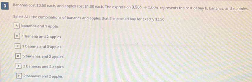 3 Bananas cost $0.50 each, and apples cost $1.00 each. The expression 0.50b+1.00a represents the cost of buy b, bananas, and a, apples.
Select ALL the combinations of bananas and apples that Elena could buy for exactly $3.50
A bananas and 1 apple
B 1 banana and 2 apples
c 1 banana and 3 apples
b 5 bananas and 2 apples
€ 3 bananas and 2 apples
2 bananas and 2 appies