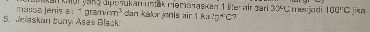 upakan kalor yang diperlukan untük memanaskan 1 liter air dari 30^oC menjadi 100°C
massa jenis air 1gram/cm^3 dan kalor jenis air 1kal/gr°C ? jika 
5. Jelaskan bunyi Asas Black!