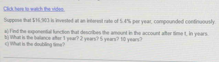 Click here to watch the video. 
Suppose that $16,903 is invested at an interest rate of 5.4% per year, compounded continuously. 
a) Find the exponential function that describes the amount in the account after time t, in years. 
b) What is the balance after 1 year? 2 years? 5 years? 10 years? 
c) What is the doubling time? 
_ 
_